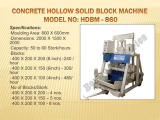 Specifications:
•Moulding Area: 800 X 600mm
•Dimensions: 2000 X 1500 X
2000
•Capacity: 50 to 60 Stork/hours
•Blocks:
400 X 200 X 200 (8 inch) -240 /
hour
400 X 200 X 150 (6inch) - 300/
hour
400 X 200 X 100 (4inch) - 480/
hour
•No of Blocks/Stork:
400 X 200 X 200 – 4 nos.
400 X 200 X 150 – 5 nos.
400 X 200 X 100 - 8 nos.
 