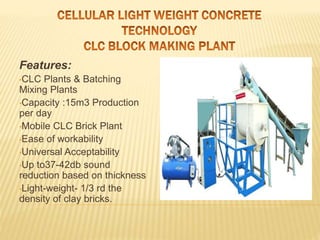 Features:
•CLC Plants & Batching
Mixing Plants
•Capacity :15m3 Production
per day
•Mobile CLC Brick Plant
•Ease of workability
•Universal Acceptability
•Up to37-42db sound
reduction based on thickness
•Light-weight- 1/3 rd the
density of clay bricks.
 