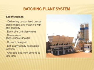 Specifications:
• Delivering customized precast
plants that fit any machine with
any capacity
• Each bins 2.5 Metric tons
• Dimensions :
2500x1500x1500MM
• Custom designed
• Set in any easily accessible
location
• Available silo from 60 tons to
200 tons
 