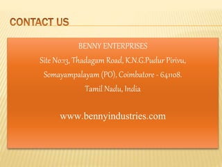 BENNY ENTERPRISES
Site No:13, Thadagam Road, K.N.G.Pudur Pirivu,
Somayampalayam (PO), Coimbatore - 641108.
Tamil Nadu, India
www.bennyindustries.com
 