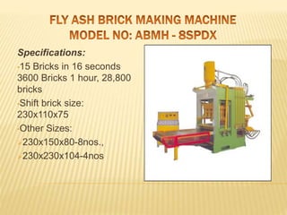 Specifications:
•15 Bricks in 16 seconds
3600 Bricks 1 hour, 28,800
bricks
•Shift brick size:
230x110x75
•Other Sizes:
230x150x80-8nos.,
230x230x104-4nos
 
