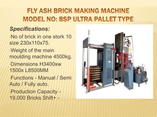Specifications:
•No of brick in one stork 10
size 230x110x75.
•Weight of the main
moulding machine 4500kg.
•Dimensions H3400xw
1500x L8500MM
•Functions - Manual / Semi
Auto / Fully auto.
•Production Capacity -
19,000 Bricks Shift+ -
 