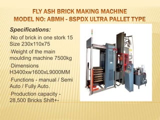 Specifications:
•No of brick in one stork 15
Size 230x110x75
•Weight of the main
moulding machine 7500kg
•Dimensions
H3400xw1600xL9000MM
•Functions - manual / Semi
Auto / Fully Auto.
•Production capacity -
28,500 Bricks Shift+-
 
