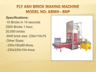 Specifications:
•10 Bricks in 14 seconds
2500 Bricks 1 hour,
20,000 bricks
•Shift brick size: 230x110x75
•Other Sizes:
230x150x80-8nos.
230x230x104-4nos
 