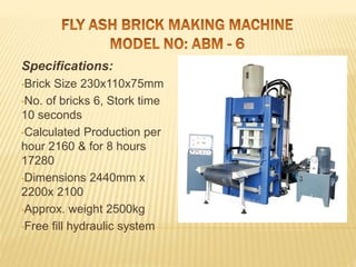 Specifications:
•Brick Size 230x110x75mm
•No. of bricks 6, Stork time
10 seconds
•Calculated Production per
hour 2160 & for 8 hours
17280
•Dimensions 2440mm x
2200x 2100
•Approx. weight 2500kg
•Free fill hydraulic system
 