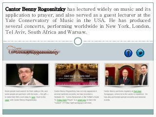 Cantor Benny Rogosnitzky has lectured widely on music and its
application to prayer, and also served as a guest lecturer at the
Yale Conservatory of Music in the USA. He has produced
several concerts, performing worldwide in New York, London,
Tel Aviv, South Africa and Warsaw.
 