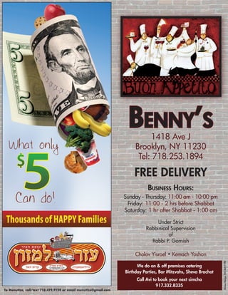 Benny’s  1418 Ave J
                                                                       Brooklyn, NY 11230
                                                                        Tel: 718.253.1894

                                                                      Free Delivery
                                                                             Business Hours:
                                                                  Sunday - Thursday: 11:00 am - 10:00 pm
                                                                   Friday: 11:00 - 2 hrs before Shabbat
                                                                  Saturday: 1 hr after Shabbat - 1:00 am

                                                                                 Under Strict
                                                                            Rabbinical Supervision
                                                                                      of
                                                                              Rabbi P. Gornish

                                                                       Cholov Yisroel • Kemach Yoshon
                                                                                                                  Divine Design 732.367.7198




                                                                        We do on & off premises catering
                                                                  Birthday Parties, Bar Mitzvahs, Sheva Brachot
                                                                       Call Avi to book your next simcha
                                                                                  917.332.8335
To Menutize, call/text 718.419.9159 or email menutize@gmail.com
 