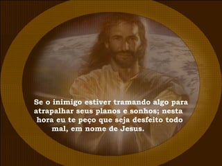 Se o inimigo estiver tramando algo para atrapalhar seus planos e sonhos; nesta hora eu te peço que seja desfeito todo mal, em nome de Jesus. 