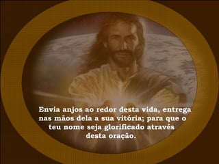 Envia anjos ao redor desta vida, entrega nas mãos dela a sua vitória; para que o  teu nome seja glorificado através  desta oração. 