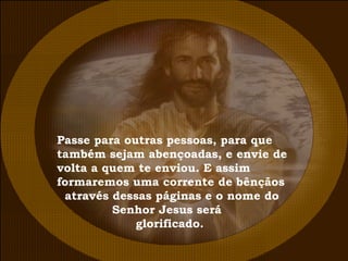 Passe para outras pessoas, para que  também sejam abençoadas, e envie de  volta a quem te enviou. E assim  formaremos uma corrente de bênçãos através dessas páginas e o nome do Senhor Jesus será glorificado.  