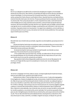 Deus.
Ele emsua sabedoriae prudênciafezumplanode salvaçãopara resgatar a humanidade
atravésdo seufilhoJesus.Nosredimiu,nosperdooude todasasnossas ofensas,de todasas
nossasiniquidades.Ea únicacoisaque ele nospede é para fazera suavontade.Sermos
santos,porque Ele é Santo.Buscar a perfeiçãoemDeus.Quandofazemosavontade de Deus,
estamosfazendoobempara nósmesmos.Porque quandopraticamosopecado,nósestamos
nos destruindo.Poisopreçodopecadoé a morte.Quandofuma,bebe,você estátrazendo
enfermidade paraseucorpo.Quandovocê se prostitui,estácorrendooperigode doenças
venéreas.Até mesmodaAIDS,que hoje nãotemcura.Quando você usa drogas,estácorrendo
o perigode morrerou pelospróprioscolegas,oupelapolícia,portraficantes,e até mesmode
overdose.Opecadosempre nostrazprejuízo.E se seguirmosasabedoria,oensinode Deus,e
sermospresentesemouvirsuavoz,nósvamosnoslivrarde muitosproblemas.Poisopai sabe
oque é melhorpara seusfilhos.
Efésios1.9
Descobrindo-nosomistériodasuavontade,segundooseubeneplácito,que propuseraemsi
mesmo.
AtravésdoEspírito Santohoje nóspodemossabera vontade de Deusemnossasvidas.O
EspíritoSanto nosrevelao ocultoe o escondido.Comodisse Jeremias:“Chame a mime te
respondereicoisasocultasque nãosabeis.”
Só atravésdo Espírito Santoque tambémé espíritopode-se entenderascoisas
espirituais.Poissóele discerniuascoisasespirituais.
E foi o próprioDeusque quisfazernós,morada, seutabernáculo.Ele quismorarem
nós.Que grande graça ele nosconcedeuaofazerparte de nós.Hoje somosum com o Pai,
assimcomo Jesusé umcom Ele,atravésdo seuEspírito.
Que grande mistério Deustãogrande e poderosoviveremumsertão pequeno.Só
mesmoummilagre de Deusque ele se propôsporsi mesmo,dar-noseste tãogrande
privilégio.Amém.
Efésios1.10
De tornar a congregar emCristo,todasas coisas,na dispensaçãodaplenitude dostempos,
tanto as que estãono céu,quantoas que estãona terra.
Tudopertence aDeus.Tanto as daqui da terra,como no céu.E tudoestácongregadoa
Cristoligadonele.Desde afundaçãodomundo,ele jáexistia,e tudofoi feitoporele e para
ele.Mas ele quisque nósfizéssemosparte deste mistério,tornando-se acabeçada igreja,e
nós osseusmembros.E para Deusnão existe tempo,poisele é eterno.Ele é o princípioe o
fim.O Alfae o Ômega.Tudocomeçoucom ele e terminarácom ele.Seremosjulgadossegundo
a palavra,e teremosdoistestemunhos,oNovoe o Velhotestamento.Que é apalavrade
Deus.Hoje ele é nossoadorado,mas nodia do Juízo,ele seráo Juizque nosdará a sentençade
ter ouvidosuapalavra,o seutestemunho,outerrejeitado.Porissotemosque pediraDeus
para nos dar inteligênciaparaentendermosseutestemunho,comooque estáescritonoSalmo
11,125. Poisse não entendermoscomoobedeceremose alcançaremosavidaeterna.Pois
Jesusdisse que é a vida,ocaminho,a verdade,ninguémvai aopai,se nãopor ele,poristo
 