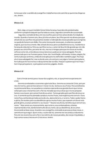 temosque colar a sandáliadoevangelhoe trabalharmoseste caminhose queremoschegarao
céu.Amém.
Efésios1.11
Nele,digo,emquemtambémfomosfeitosherança,havendosidopredestinados
conforme opropósitodaquele que faztodasascoisas,segundooconselhode suavontade.
Segundoa vontade de Deusele nosescolheuparasermossalvosdesde afundaçãodo
mundo.Quandoo homemcaiu,Deusjá tinhaumplano.Seufilhoque ele nosdeixouparaque
atravésdo seusacrifícionóspossamosrecebera redençãodosnossospecadosque se originou
na quedado homemcomAdão.Poiscomo herançade nossospais,recebemosopecado
original,que noslevaamorte.Mas atravésde Jesuspelasuaobediêncianacruz, recebemosa
herançada vida eterna.Peloseusacrifícionacruz, o amor de Deusfoi tão grande que ele não
poupouseuúnicofilho,poramorde nós,masnos entregouparaque ele viesse aomundo,
sofresse comonós,entendesseanossanaturezae pudesse sernossoadvogado.Poisele
passoutudoque o ser humano passa;Fome,dor,humilhação,sofrimento,tristeza,alegria;Ele
sentiutudoque sentimos,entãoele estáaptoparanos defendere tambémjulgar.Poishoje
ele é nossoadvogadofiel,masnodiado juízo,ele serájuize vai julgaro homempelapalavra.
Por tudoque ele nosensinoue nãoquisemosdarouvidos.Porque é apalavraque noslimpa.“
Soislimpopelapalavra’,e pelapalavraseremosjulgados.Amém.
Efésios1.12
Com o fimde sermospara o louvorda suaglória,nós,os que primeiroesperamosem
cristo.
Seremosarrebatadose viveremos agloriade Deus. Seremosascoroasde Cristo,poispor
nós ele morreu,parasermossalvose irmorar no céu.Somosos seusfrutos.Poisacreditamos
na promessade Deus,na suapalavra e estamosesperandoesse grande diaemque iremos
voltarpara casa e morarmoscom o Pai nas moradasque Jesusdisse que irianospreparar.
Somoso seulouvor,poissomosfrutodoseuamor. Fomosgerados pelosacrifíciode Jesusna
cruz. A semente que foi plantadae produziumuitosfrutos,estánaglóriajuntocomele.Oseu
nome ficouconhecidoportodosacimado céu,abaixoda terra,e na terra.Todo o poderhonra
e glória,Ele recebeupelasuaobediência e geroumuitosfrutos,que esperamumdiaveresta
grande glória,osanjoscantarem o seulouvor:“ Hosana nasalturas,benditooque vememseu
nome.” Hoje somosseurepresentante,aqui naterra,seusembaixadores,estamos
representandocristo,dandotestemunhode seunome,dasuaobediência,doseuamor.
Anunciandoasboasnovas,levandooseuevangelho,ensinandoaspessoasasboasnovas,o
caminhoemque seguir.Que é cristo,e outronão há, somente ele nosconduzavidaeterna.
Poisele nosreconcilioucomoPai e nosredimiude nossospecados,dasnossasiniquidades,e
hoje somosnovascriaturasem CristoJesus.Amém.
 