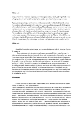 Efésios1.13
Em quemtambémvósestais,depoisque ouvistesapalavrada verdade,oEvangelhodanossa
salvação;e,tendonele tambémvindo,fostesseladoscomoEspíritoSanto da promessa;
A palavranos garante que conhecereisaverdade e a verdade voslibertará.Quandosomos
libertosdopecado, dojugodo mal,recebemosanossasalvaçãopelosangue de Cristo,poisa
palavra,é o testemunhoque CristosendoDeus,filhode Deus,se fezhomem,morreupornós,
e pelasuamorte na cruz nos trouxe a salvação.E por termos cridonoseutestemunho,somos
seladostambémpeloEspíritoconsolador,que Jesusnosprometeuque ele iriavoltarparao
Pai,mas não nosdeixariaórfãos,poisde láele mandariaoEspíritoconsoladorque nosiria
ensinartodasas coisas.E é estaa promessaque o Senhornosfez.Nãonos deixarórfãos,mas
enviaro seuEspírito.E hoje somosseladospeloEspíritoSanto.Oseloque nosgarante sermos
filhosde Deuspelosacríficode Jesusque nostrouxe asalvaçãodos nossospecados.Amém.
Efésios1.14
O qual é o Senhorda nossaherança,para a redençãodapossessãode Deus,paralouvor
de sua glória.
Deusnospossui,poisfomoscompradospelosangue de Cristo,e nossaherançaé a
vidaeternajuntoa Jesus.Somosolouvorde Deus,poissomossua obra.Que ele fezcom tanto
esmero,comsuasprópriasmãos. E por causa do pecado,deixamosde pertenceraDeus,pois
nos tornamosfilhosdoinimigode Deus,dopai da mentira,poisvivíamosnopecado.Eo preço
do pecadoé a morte.Mas com o sacrifíciode Jesus,voltamosaser possessãode Deus,para
seulouvore glória.Poistodocéu,todaterrae debaixodaterra,testemunharamoamorde
Deusà humanidade,dandoseuúnicofilhoanós,paranossa redençãoe podemosnovamente
serseusfilhos.Poissomos coerdeiros de Cristo,possuímostambémaherançade sermos
chamadosde filhosde Deus,e podemosentrarnaglóriade Deuscom seufilhoJesus.Poisele
com seusangue,nosrestituiunovamente acondiçãode filhose hoje podemoschamarDeus
de pai.Aba Pai.Amém.
Efésios1.15
“Peloque,ouvindoeutambémafé que entre vóshá no SenhorJesuse a vossacaridade e
a vossa caridade para com todosos santos.”
precisamos darbomtestemunhoparaque as pessoaspossamvera nossafé no Senhore seu
nome serglorificado.Efazer o que ele nosensinou,que é oamor ao próximo,sermos
caridosos,generosos,solidáriosunscomosoutros,ter boafama, quandoalguémfalarde nós,
é para contar bomtestemunho,comoPauloouviudosEfésios.Que elestinhamumafé vivano
Senhore praticavamos seusmandamentos.PoisumdosmandamentosdoSenhornosfalaem
Mateus 25: É que déssemosde comeraosfamintos.Vestironu,visitaro necessitado,ajudaro
próximo,poisele mesmose pôsnolugardessese disse:“Estavacom fome,me deste de
comer?- “ Estava com frio,me deste oque vestir”,‘Estavadoente e fostesme ver.Quandoos
discípulosperguntaramquandofizestestudoisso,ele respondeuque cadanecessitadoque
estendemosamão,é para ele que estamosestendendo,e cadavezque negamos,é para ele.
 