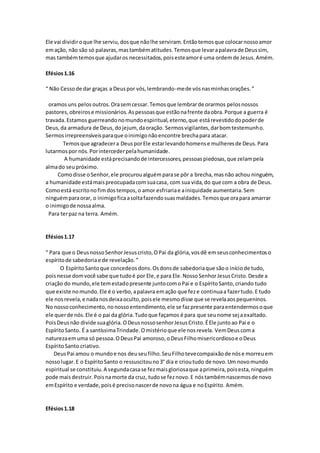 Ele vai dividiroque lhe serviu,dosque nãolhe serviram.Entãotemosque colocarnossoamor
emação, não são só palavras,mastambématitudes.Temosque levarapalavrade Deussim,
mas tambémtemosque ajudaros necessitados,poisesteamoré uma ordemde Jesus.Amém.
Efésios1.16
“ Não Cessode dar graças a Deuspor vós,lembrando-mede vósnasminhas orações.”
oramosuns pelos outros.Orasemcessar.Temosque lembrarde orarmos pelosnossos
pastores, obreirose missionários.Aspessoasque estãonafrente daobra.Porque a guerra é
travada.Estamos guerreandonomundoespiritual,eterno,que estárevestidodopoderde
Deus,da armadura de Deus,dojejum, daoração. Sermosvigilantes,darbomtestemunho.
Sermosirrepreensíveisparaque oinimigonãoencontre brechapara atacar.
Temosque agradecera DeusporEle estarlevandohomense mulheresde Deus.Para
lutarmospor nós.Porintercederpelahumanidade.
A humanidade estáprecisandode intercessores,pessoaspiedosas,que zelampela
almado seupróximo.
Comodisse oSenhor,ele procuroualguémparase pôr a brecha,masnão achou ninguém,
a humanidade estámaispreocupadacomsuacasa, com sua vida,do que com a obra de Deus.
Comoestá escritonofimdostempos,o amor esfriariae ainiquidade aumentaria.Sem
ninguémparaorar, o inimigoficaasoltafazendosuasmaldades.Temosque orapara amarrar
o inimigode nossaalma.
Para terpaz na terra. Amém.
Efésios1.17
“ Para que o DeusnossoSenhorJesuscristo,OPai da glória,vosdê em seusconhecimentos o
espíritode sabedoriae de revelação.”
O EspíritoSantoque concedeosdons.Osdonsde sabedoriaque sãoo iníciode tudo,
poisnesse domvocê sabe que tudoé por Ele,e para Ele.NossoSenhorJesusCristo.Desde a
criação do mundo,ele temestadopresente juntocomoPai e o EspíritoSanto,criando tudo
que existe nomundo.Ele é o verbo,apalavra emação que feze continuaa fazertudo.E tudo
ele nosrevela,e nadanosdeixaoculto,poisele mesmodisse que se revelaaospequeninos.
No nosso conhecimento,nonossoentendimento,ele se fazpresente paraentendermosoque
ele querde nós.Ele é o pai da glória.Tudoque façamos é para que seunome sejaexaltado.
PoisDeusnão divide suaglória.ODeusnossosenhorJesusCristo.ÉEle juntoao Pai e o
EspíritoSanto. É a santíssimaTrindade.Omistérioque ele nosrevela. VemDeus coma
naturezaemuma só pessoa.ODeusPai amoroso,oDeusFilhomisericordiosoe oDeus
EspíritoSanto criativo.
DeusPai amou o mundoe nos deuseufilho.SeuFilhotevecompaixãode nóse morreuem
nossolugar.E o EspíritoSanto o ressuscitouno3° dia e crioutudo de novo.Um novomundo
espiritual se constituiu.A segundacasase fezmaisgloriosaque aprimeira,poisesta,ninguém
pode maisdestruir.Poisnamorte da cruz, tudose feznovo.E nóstambémnascemosde novo
emEspírito e verdade,poisé precisonascerde novona água e noEspírito. Amém.
Efésios1.18
 