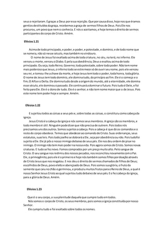 seuso rejeitaram.Egraças a Deus poressa rejeição.Que porcausadisso,hoje nosque éramos
gentiosdestituídosdagraça, recebemosagraça de sermosfilhosde Deus.PoisEle nos
procurou,um povoque nemo conhecia.E nóso aceitamos,e hoje temosodireitode sermos
participantes docorpode Cristo.Amém.
Efésios1.21
Acimade todoprincipado,e poder,e poder,e potestade,e domínio,e de todonome que
se nomeia,nãosó nesse século,mastambémnovindouro.
O nome de Jesusfoi exaltadoacimade todacriatura,no céu,na terá,no inferno.Ele
venceua morte,venceuoDiabo.E pelasuaobediência,Deusoexaltouacimade todo
principado.Ouseja,todoReino,Governo;todapotestade,sobre todopoder.Nãotemnome
maispoderosoque Jesus,oinfernotodose estremece sóde ouvirseunome,poisele venceu
seurei,e tomou-lhe achave da morte,e hoje Jesustemtodoo poder,todahonra, todaglória.
O nome de Jesustemtododomínio,ele dominatudo,doprincípioaofim.Ele é o começo e o
fim;O Alfae o Delta.Ele dominatudodesde aorigemdo mundo,até a eternidade,ele domina
esse século,ele dominouopassado.Ele continuaráadominaro futuro.Poistudoé Dele,e foi
feitoparaEle.Ele é o donode tudo.Ele é o senhor,e não temnome maiorque o de Jesus.Pois
este nome tempoderhoje e sempre.Amém.
Efésios1.22
E sujeitoutodosascoisasa seuspése,sobre todas as coisas,o constituiucomocabeçada
igreja.
JesusCristoé a cabeça da igrejae nós somosseusmembros.A igreja sãoosmembros,e
todomembroé útil.Ninguémpodedizerque nãoprecisade outrem.Poistodosnós
precisamosunsdosoutros.Somossujeitosacabeça.Poisa cabeça é que dá os comandose o
restodo corpo obedece.Temosque obedecerao comandode Cristo.Suas ordenanças,seus
estatutos,suasleis.Poistodojoelhose dobraráa Ele,sejaporobediênciaounão.Poistudofoi
sujeitoaEle.Ele já pôso nossoinimigodebaixode seuspés.Ele nosdeuordemde pisarno
inimigo.Oinimigonãotemmaispodernanossavida. Poisagora somosde Cristo.Somosnovas
criaturas.E tudose feznovo.Fomoscompradospor um preçomuitoalto.Pelosangue de
Cristo.O seusangue nosredimiudosnossospecados,nosreconciliounovamentecomoPai.
Ele,o primogênito,poisele é oprimeiroe hoje nóstambémsomosfilhospordoaçãoatravés
de CristoJesusque nosresgatou.E nos deuo direitode sermoschamadosde filhosde Deus;
escolhidosde Deus,povoeleitoe abençoadode Deus.Poissomossuaglória,ofrutoda
semente que caiunochão e germinou,e produziumuitosfrutosparaoReinode Deus,a qual é
nossoSenhorJesusCristoaoqual sujeitoutudodebaixode seuspés.Eo fezcabeça da igreja,
para a glóriade Deus.Amém.
Efésios1.23
Que é o seucorpo,a suaplenitude daqueleque cumpre tudoemtodos.
Nóssomoso corpode Cristo,osseusmembros,poissomosaigrejaconstituídapornosso
Senhor.
Ele cumpriutudo e foi exaltadosobre todososnomes.
 