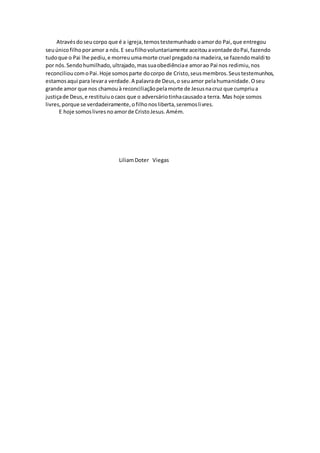 Atravésdoseucorpo que é a igreja,temostestemunhado oamordo Pai,que entregou
seuúnicofilhoporamor a nós.E seufilhovoluntariamente aceitouavontade doPai,fazendo
tudoque o Pai lhe pediu,e morreuumamorte cruel pregadona madeira,se fazendomaldito
por nós.Sendohumilhado,ultrajado,massuaobediênciae amorao Pai nos redimiu,nos
reconcilioucomoPai.Hoje somosparte docorpo de Cristo,seusmembros.Seustestemunhos,
estamosaqui para levara verdade.A palavrade Deus,o seuamor pelahumanidade.Oseu
grande amor que nos chamouà reconciliaçãopelamorte de Jesusnacruz que cumpriua
justiçade Deus,e restituiuocaos que o adversáriotinhacausadoa terra. Mas hoje somos
livres,porque se verdadeiramente,ofilhonosliberta,seremoslivres.
E hoje somoslivres noamorde CristoJesus.Amém.
LiliamDoter Viegas
 