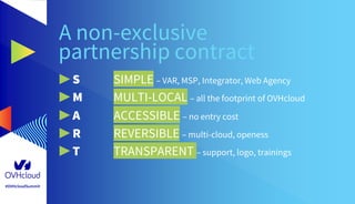 #OVHcloudSummit
A non-exclusive
partnership contract
▶ S SIMPLE – VAR, MSP, Integrator, Web Agency
▶ M MULTI-LOCAL – all the footprint of OVHcloud
▶ A ACCESSIBLE – no entry cost
▶ R REVERSIBLE – multi-cloud, openess
▶ T TRANSPARENT – support, logo, trainings
 
