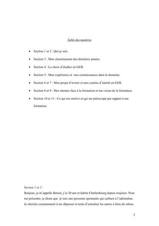 Table des matières


    •   Section 1 et 2 : Qui je suis.

    •   Section 3 : Mon cheminement des dernières années.

    •   Section 4 : Le choix d’étudier en GER.

    •   Section 5 : Mon expérience et mes connaissances dans le domaine.

    •   Section 6 et 7 : Mon projet d’avenir et mes centres d’intérêt en GER.

    •   Section 8 et 9 : Mes attentes face à la formation et ma vision de la formation.

    •   Section 10 et 11 : Ce qui me motive et qui me préoccupe par rapport à ma

        formation.




Section 1 et 2 :
Bonjour, je m’appelle Benoit, j’ai 20 ans et habite Charlesbourg depuis toujours. Pour
me présenter, je dirais que je suis une personne spontanée qui carbure à l’adrénaline.
Je cherche constamment à me dépasser et tente d’entraîner les autres à faire de même.


                                                                                          2
 