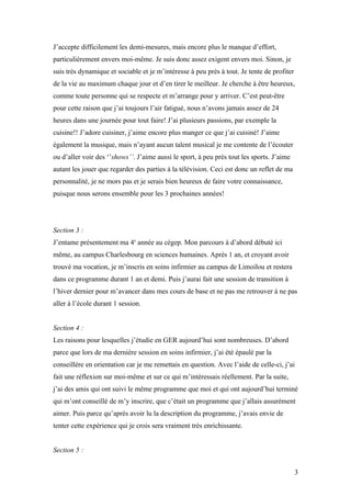 J’accepte difficilement les demi-mesures, mais encore plus le manque d’effort,
particulièrement envers moi-même. Je suis donc assez exigent envers moi. Sinon, je
suis très dynamique et sociable et je m’intéresse à peu près à tout. Je tente de profiter
de la vie au maximum chaque jour et d’en tirer le meilleur. Je cherche à être heureux,
comme toute personne qui se respecte et m’arrange pour y arriver. C’est peut-être
pour cette raison que j’ai toujours l’air fatigué, nous n’avons jamais assez de 24
heures dans une journée pour tout faire! J’ai plusieurs passions, par exemple la
cuisine!! J’adore cuisiner, j’aime encore plus manger ce que j’ai cuisiné! J’aime
également la musique, mais n’ayant aucun talent musical je me contente de l’écouter
ou d’aller voir des ‘’shows’’. J’aime aussi le sport, à peu près tout les sports. J’aime
autant les jouer que regarder des parties à la télévision. Ceci est donc un reflet de ma
personnalité, je ne mors pas et je serais bien heureux de faire votre connaissance,
puisque nous serons ensemble pour les 3 prochaines années!




Section 3 :
J’entame présentement ma 4e année au cégep. Mon parcours à d’abord débuté ici
même, au campus Charlesbourg en sciences humaines. Après 1 an, et croyant avoir
trouvé ma vocation, je m’inscris en soins infirmier au campus de Limoilou et restera
dans ce programme durant 1 an et demi. Puis j’aurai fait une session de transition à
l’hiver dernier pour m’avancer dans mes cours de base et ne pas me retrouver à ne pas
aller à l’école durant 1 session.


Section 4 :
Les raisons pour lesquelles j’étudie en GER aujourd’hui sont nombreuses. D’abord
parce que lors de ma dernière session en soins infirmier, j’ai été épaulé par la
conseillère en orientation car je me remettais en question. Avec l’aide de celle-ci, j’ai
fait une réflexion sur moi-même et sur ce qui m’intéressais réellement. Par la suite,
j’ai des amis qui ont suivi le même programme que moi et qui ont aujourd’hui terminé
qui m’ont conseillé de m’y inscrire, que c’était un programme que j’allais assurément
aimer. Puis parce qu’après avoir lu la description du programme, j’avais envie de
tenter cette expérience qui je crois sera vraiment très enrichissante.


Section 5 :


                                                                                            3
 