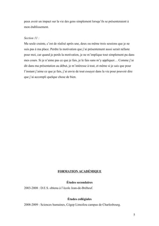 peux avoir un impact sur la vie des gens simplement lorsqu’ils se présenteraient à
mon établissement.


Section 11 :
Ma seule crainte, c’est de réalisé après une, deux ou même trois sessions que je ne
suis pas à ma place. Perdre la motivation que j’ai présentement aussi serait néfaste
pour moi, car quand je perds la motivation, je ne m’implique tout simplement pu dans
mes cours. Si je n’aime pas ce que je fais, je le fais sans m’y appliquer… Comme j’ai
dit dans ma présentation au début, je m’intéresse à tout, et même si je sais que pour
l’instant j’aime ce que je fais, j’ai envie de tout essayer dans la vie pour pouvoir dire
que j’ai accompli quelque chose de bien.




                           FORMATION ACADÉMIQUE


                                  Études secondaires
2003-2008 : D.E.S. obtenu à l’école Jean-de-Brébeuf.


                                   Études collégiales
2008-2009 : Sciences humaines, Cégep Limoilou campus de Charlesbourg.


                                                                                            5
 