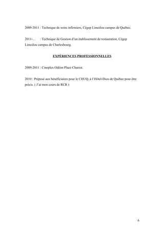 2009-2011 : Technique de soins infirmiers, Cégep Limoilou campus de Québec.


2011-…     : Technique de Gestion d’un établissement de restauration, Cégep
Limoilou campus de Charlesbourg.


                    EXPÉRIENCES PROFESSIONNELLES


2009-2011 : Cineplex Odéon Place Charest.


2010 : Préposé aux bénéficiaires pour le CHUQ, à l’Hôtel-Dieu de Québec pour être
précis. ( J’ai mon cours de RCR )




                                                                                    6
 