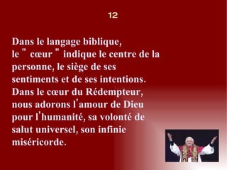 Dans le langage biblique, le " cœur " indique le centre de la personne, le siège de ses sentiments et de ses intentions. Dans le cœur du Rédempteur, nous adorons l'amour de Dieu pour l'humanité, sa volonté de salut universel, son infinie miséricorde. 12 