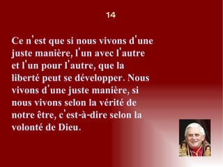 Ce n'est que si nous vivons d'une juste manière, l'un avec l'autre et l'un pour l'autre, que la liberté peut se développer. Nous vivons d'une juste manière, si nous vivons selon la vérité de notre être, c'est-à-dire selon la volonté de Dieu. 14 