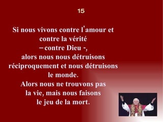 Si nous vivons contre l'amour et contre la vérité –  contre Dieu -, alors nous nous détruisons réciproquement et nous détruisons le monde. Alors nous ne trouvons pas la vie, mais nous faisons le jeu de la mort. 15 