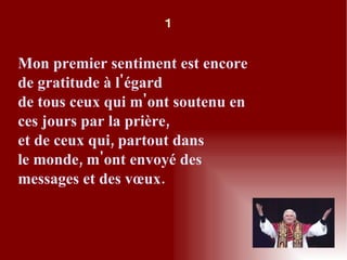Mon premier sentiment est encore de gratitude à l'égard de tous ceux qui m'ont soutenu en ces jours par la prière, et de ceux qui, partout dans le monde, m'ont envoyé des messages et des vœux. 1 
