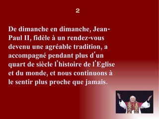 De dimanche en dimanche, Jean-Paul II, fidèle à un rendez-vous devenu une agréable tradition, a accompagné pendant plus d'un quart de siècle l'histoire de l'Eglise et du monde, et nous continuons à le sentir plus proche que jamais. 2 
