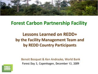 Forest Carbon Partnership Facility

     Lessons Learned on REDD+
 by the Facility Management Team and
     by REDD Country Participants


    Benoit Bosquet & Ken Andrasko, World Bank
    Forest Day 3, Copenhagen, December 13, 2009
 