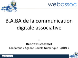 B.A.BA	
  de	
  la	
  communica/on	
  
digitale	
  associa/ve	
  
	
  
-­‐-­‐	
  
Benoît	
  Duchatelet	
  
Fondateur	
  «	
  Agence	
  Double	
  Numérique	
  -­‐	
  @DN	
  »	
  
 