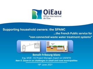 Supporting household owners: the SPANC
Item 5: Zoom-in on challenges in small and rural municipalities
Benoît Fribourg-blanc
Eng. MS© - EU Project Manager, Expert on UWWTD
16th June 2021
…the French Public service for
“non-connected waste water treatment systems“
© OIEau
 