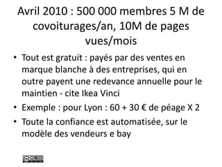 Avril 2010 : 500 000 membres 5 M de
covoiturages/an, 10M de pages
vues/mois
• Tout est gratuit : payés par des ventes en
marque blanche à des entreprises, qui en
outre payent une redevance annuelle pour le
maintien - cite Ikea Vinci
• Exemple : pour Lyon : 60 + 30 € de péage X 2
• Toute la confiance est automatisée, sur le
modèle des vendeurs e bay
 
