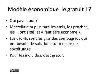 Modèle économique le gratuit ! ?
• Qui paye quoi ?
• Mazzella dira plus tard les amis, les proches,
les … ont aidé; et « faut être économe »
• Les clients sont les grandes compagnies qui
ont besoin de solutions sur mesure de
covoiturage
• Pour les individus, c’est gratuit
 