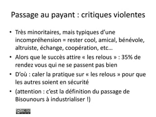 Passage au payant : critiques violentes
• Très minoritaires, mais typiques d’une
incompréhension = rester cool, amical, bénévole,
altruiste, échange, coopération, etc…
• Alors que le succès attire « les relous » : 35% de
rendez vous qui ne se passent pas bien
• D’où : caler la pratique sur « les relous » pour que
les autres soient en sécurité
• (attention : c’est la définition du passage de
Bisounours à industrialiser !)
 