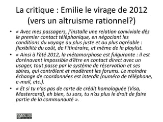 La critique : Emilie le virage de 2012
(vers un altruisme rationnel?)
• « Avec mes passagers, j’installe une relation conviviale dès
le premier contact téléphonique, en négociant les
conditions du voyage au plus juste et au plus agréable :
flexibilité du coût, de l’itinéraire, et même de la playlist.
• « Ainsi à l’été 2012, la métamorphose est fulgurante : il est
dorénavant impossible d’être en contact direct avec un
usager, tout passe par le système de réservation et ses
sbires, qui contrôlent et modèrent les forums. Le moindre
échange de coordonnées est interdit (numéro de téléphone,
e-mail, etc.).
• « Et si tu n’as pas de carte de crédit homologuée (Visa,
Mastercard), eh bien, tu sors, tu n’as plus le droit de faire
partie de la communauté ».
 