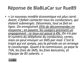 Réponse de BlaBLaCar sur Rue89
• « Le nouveau modèle économique est plus carré.
Avant, il fallait contacter tous les conducteurs, qui
étaient submergés. Désormais, tout se fait en
ligne. On enregistrait 35% de décommandes en
moyenne ; en payant, les usagers prennent un
engagement : ce taux est passé à 4%. On n’a pas
le numéro du téléphone du conducteur, certes,
mais on peut envoyer un SMS par mail. C’est le
trajet qui est sympa, pas la période où on arrange
le covoiturage. Quant à la commission, ça paye la
TVA, les frais de SMS, les frais bancaires, et
l’équipe de 85 salariés. »
 