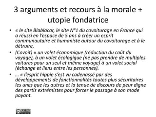 3 arguments et recours à la morale +
utopie fondatrice
• « le site Blablacar, le site N°1 du covoiturage en France qui
a réussi en l’espace de 5 ans à créer un esprit
communautaire et humaniste autour du covoiturage et à le
détruire,
• (Covoit) « un volet économique (réduction du coût du
voyage), à un volet écologique (ne pas prendre de multiples
voitures pour un seul et même voyage) à un volet social
(échange et liens entre les personnes).
• … « l’esprit hippie s’est vu cadenassé par des
développements de fonctionnalités toutes plus sécuritaires
les unes que les autres et la tenue de discours de peur digne
des partis extrémistes pour forcer le passage à son mode
payant.
 