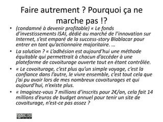 Faire autrement ? Pourquoi ça ne
marche pas !?
• (condamné à devenir profitable) « Le fonds
d’investissements ISAI, dédié au marché de l’innovation sur
Internet, s’est emparé de la success-story Blablacar pour
entrer en tant qu’actionnaire majoritaire. …
• La solution ? « L’adhésion est aujourd’hui une méthode
équitable qui permettrait à chacun d’accéder à une
plateforme de covoiturage ouverte tout en étant contrôlée.
• « Le covoiturage, c’est plus qu’un simple voyage, c’est la
confiance dans l’autre, le vivre ensemble, c’est tout cela que
j’ai pu avoir lors de mes nombreux covoiturages et qui
aujourd’hui, n’existe plus.
• « Imaginez-vous 7 millions d’inscrits pour 2€/an, cela fait 14
millions d’euros de budget annuel pour tenir un site de
covoiturage, n’est-ce pas assez ?
 