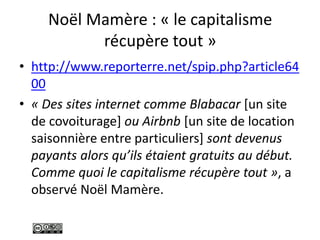 Noël Mamère : « le capitalisme
récupère tout »
• http://www.reporterre.net/spip.php?article64
00
• « Des sites internet comme Blabacar [un site
de covoiturage] ou Airbnb [un site de location
saisonnière entre particuliers] sont devenus
payants alors qu’ils étaient gratuits au début.
Comme quoi le capitalisme récupère tout », a
observé Noël Mamère.
 
