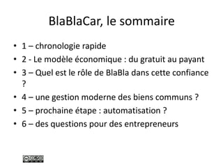 BlaBlaCar, le sommaire
• 1 – chronologie rapide
• 2 - Le modèle économique : du gratuit au payant
• 3 – Quel est le rôle de BlaBla dans cette confiance
?
• 4 – une gestion moderne des biens communs ?
• 5 – prochaine étape : automatisation ?
• 6 – des questions pour des entrepreneurs
 
