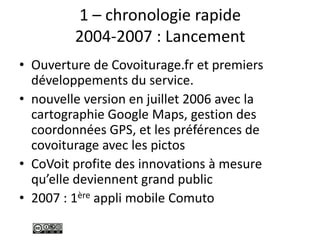 1 – chronologie rapide
2004-2007 : Lancement
• Ouverture de Covoiturage.fr et premiers
développements du service.
• nouvelle version en juillet 2006 avec la
cartographie Google Maps, gestion des
coordonnées GPS, et les préférences de
covoiturage avec les pictos
• CoVoit profite des innovations à mesure
qu’elle deviennent grand public
• 2007 : 1ère appli mobile Comuto
 