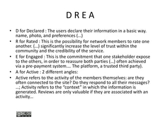 D R E A
• D for Declared : The users declare their information in a basic way.
name, photo, and preferences (…)
• R for Rated : This is the possibility for network members to rate one
another. (…) significantly increase the level of trust within the
community and the credibility of the service.
• E for Engaged : This is the commitment that one stakeholder expose
to the others, in order to reassure both parties (…) often achieved
via a pre-payment system…. The platform, a trusted third party).
• A for Active : 2 different angles:
• Active refers to the activity of the members themselves: are they
often connected to the site? Do they respond to all their messages?
…; Activity refers to the “context” in which the information is
generated. Reviews are only valuable if they are associated with an
activity…
 