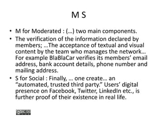 M S
• M for Moderated : (…) two main components.
• The verification of the information declared by
members; …The acceptance of textual and visual
content by the team who manages the network…
For example BlaBlaCar verifies its members’ email
address, bank account details, phone number and
mailing address.
• S for Social : Finally, … one create… an
“automated, trusted third party.” Users’ digital
presence on Facebook, Twitter, LinkedIn etc., is
further proof of their existence in real life.
 