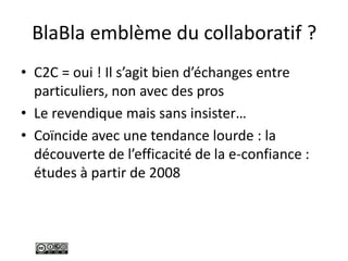 BlaBla emblème du collaboratif ?
• C2C = oui ! Il s’agit bien d’échanges entre
particuliers, non avec des pros
• Le revendique mais sans insister…
• Coïncide avec une tendance lourde : la
découverte de l’efficacité de la e-confiance :
études à partir de 2008
 