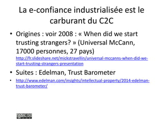 La e-confiance industrialisée est le
carburant du C2C
• Origines : voir 2008 : « When did we start
trusting strangers? » (Universal McCann,
17000 personnes, 27 pays)
http://fr.slideshare.net/mickstravellin/universal-mccanns-when-did-we-
start-trusting-strangers-presentation
• Suites : Edelman, Trust Barometer
• http://www.edelman.com/insights/intellectual-property/2014-edelman-
trust-barometer/
 