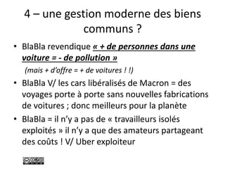 4 – une gestion moderne des biens
communs ?
• BlaBla revendique « + de personnes dans une
voiture = - de pollution »
(mais + d’offre = + de voitures ! !)
• BlaBla V/ les cars libéralisés de Macron = des
voyages porte à porte sans nouvelles fabrications
de voitures ; donc meilleurs pour la planète
• BlaBla = il n’y a pas de « travailleurs isolés
exploités » il n’y a que des amateurs partageant
des coûts ! V/ Uber exploiteur
 