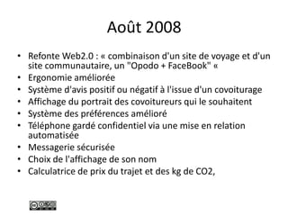Août 2008
• Refonte Web2.0 : « combinaison d'un site de voyage et d'un
site communautaire, un "Opodo + FaceBook" «
• Ergonomie améliorée
• Système d'avis positif ou négatif à l'issue d'un covoiturage
• Affichage du portrait des covoitureurs qui le souhaitent
• Système des préférences amélioré
• Téléphone gardé confidentiel via une mise en relation
automatisée
• Messagerie sécurisée
• Choix de l'affichage de son nom
• Calculatrice de prix du trajet et des kg de CO2,
 