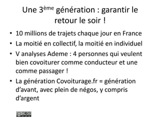 Une 3ème génération : garantir le
retour le soir !
• 10 millions de trajets chaque jour en France
• La moitié en collectif, la moitié en individuel
• V analyses Ademe : 4 personnes qui veulent
bien covoiturer comme conducteur et une
comme passager !
• La génération Covoiturage.fr = génération
d’avant, avec plein de négos, y compris
d’argent
 